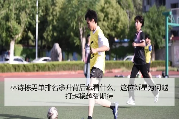 林诗栋男单排名攀升背后藏着什么，这位新星为何越打越稳越受期待